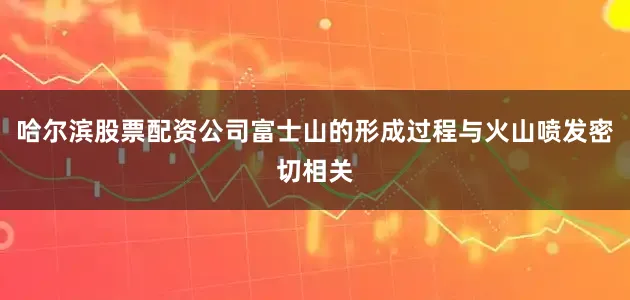哈尔滨股票配资公司富士山的形成过程与火山喷发密切相关