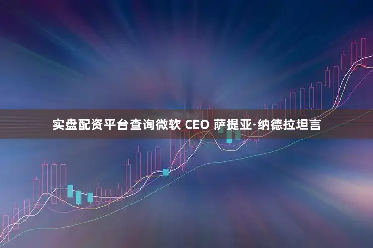 实盘配资平台查询微软 CEO 萨提亚·纳德拉坦言