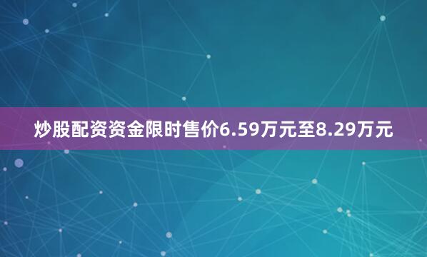 炒股配资资金限时售价6.59万元至8.29万元